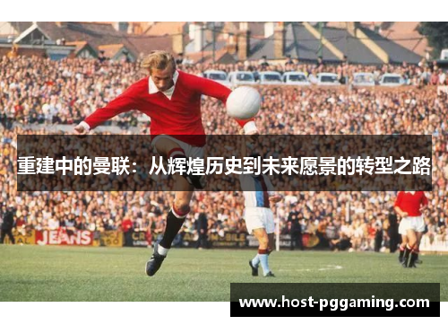 重建中的曼联:从辉煌历史到未来愿景的转型之路 重建中的曼联:从辉煌历史到未来愿景的转型之路