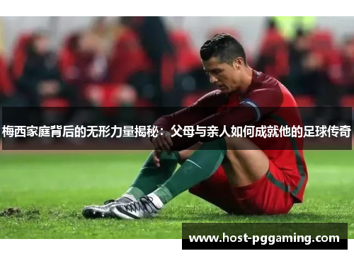 梅西家庭背后的无形力量揭秘:父母与亲人如何成就他的足球传奇 梅西家庭背后的无形力量揭秘:父母与亲人如何成就他的足球传奇